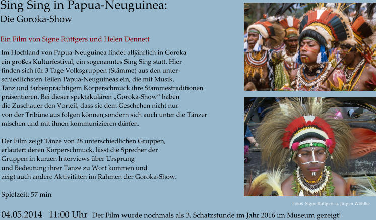 Sing Sing in Papua-Neuguinea: Die Goroka-Show  Ein Film von Signe Rttgers und Helen Dennett   Im Hochland von Papua-Neuguinea findet alljhrlich in Goroka  ein groes Kulturfestival, ein sogenanntes Sing Sing statt. Hier  finden sich fr 3 Tage Volksgruppen (Stmme) aus den unter- schiedlichsten Teilen Papua-Neuguineas ein, die mit Musik,  Tanz und farbenprchtigem Krperschmuck ihre Stammestraditionen prsentieren. Bei dieser spektakulren Goroka-Show haben  die Zuschauer den Vorteil, dass sie dem Geschehen nicht nur  von der Tribne aus folgen knnen,sondern sich auch unter die Tnzer mischen und mit ihnen kommunizieren drfen.   Der Film zeigt Tnze von 28 unterschiedlichen Gruppen,  erlutert deren Krperschmuck, lsst die Sprecher der  Gruppen in kurzen Interviews ber Ursprung und Bedeutung ihrer Tnze zu Wort kommen und zeigt auch andere Aktivitten im Rahmen der Goroka-Show.  Spielzeit: 57 min  04.05.2014   11:00 Uhr  Der Film wurde nochmals als 3. Schatzstunde im Jahr 2016 im Museum gezeigt! Fotos  Signe Rttgers u. Jrgen Whlke