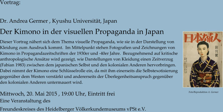 Vortrag:  Dr. Andrea Germer , Kyushu Universitt, Japan Der Kimono in der visuellen Propaganda in Japan   Dieser Vortrag nhert sich dem Thema visuelle Propaganda, wie sie in der Darstellung von  Kleidung zum Ausdruck kommt.  Im Mittelpunkt stehen Fotografien und Zeichnungen von  Kimono in Propagandazeitschriften der 1930er und -40er Jahre.  Bezugnehmend auf kritische  anthropologische Anstze wird gezeigt, wie Darstellungen von Kleidung einen Zeitverzug  (Fabian 1983) zwischen dem japanischen Selbst und den kolonialen Anderen hervorbringen.  Dabei nimmt der Kimono eine Schlsselrolle ein, da mit ihm einerseits die Selbstexotisierung  gegenber dem Westen verstrkt und andererseits der berlegenheitsanspruch gegenber  den kolonialen Anderen untermauert wird.    Mittwoch, 20. Mai 2015 , 19:00 Uhr, Eintritt frei Eine Veranstaltung des  Freundeskreises des Heidelberger Vlkerkundemuseums vPSt e.V. Foto/Reproduktion A. Germer